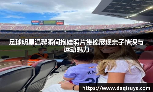 足球明星温馨瞬间抱娃照片集锦展现亲子情深与运动魅力