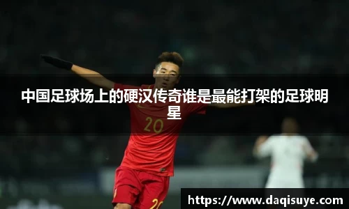 中国足球场上的硬汉传奇谁是最能打架的足球明星