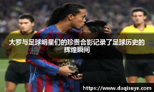 大罗与足球明星们的珍贵合影记录了足球历史的辉煌瞬间